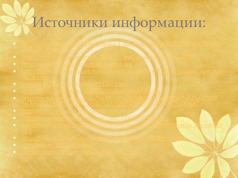 Источники информации: http://www.krugosvet.ru/enc/nauka_i_tehnika/biologiya/DARVIN_CHARLZ_ROBERT.html http://www.chaskor.ru/article/2009-j_-_god_charlza_darvina_2420 http://evolutionism.ucoz.ru/evolucion.jpg http://science.compulenta.ru/upload/iblock/9c7/_47112338_human_ape_hands_spl.jpg bigreferat.com/rus/bigreferat14260.html http://bibliotekar.ru/k-Cranach/10.files/image001.jpg http://ru.wikipedia.org/wiki/%D0%94%D0%B0%D1%80%D0%B2%D0%B8%D0%BD,_%D0%A7%D0%B0%D1%80%D0%BB%D1%8C%D0%B7 http://sbio.info/page.php?id=46 http://www.vokrugsveta.ru/img/cmn/2000/09/17/003.jpg http://thedispersalofdarwin.files.wordpress.com/2009/08/charles_darwin_01.jpg http://biblauragraphy.files.wordpress.com/2009/02/darwin.jpg www.history-illustrated.ru